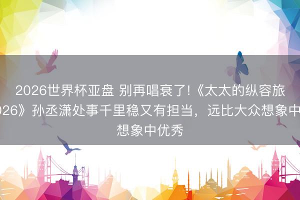 2026世界杯亚盘 别再唱衰了!《太太的纵容旅行2026》孙丞潇处事千里稳又有担当，远比大众想象中优秀