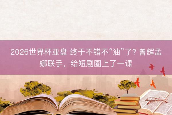 2026世界杯亚盘 终于不错不“油”了? 曾辉孟娜联手，给短剧圈上了一课