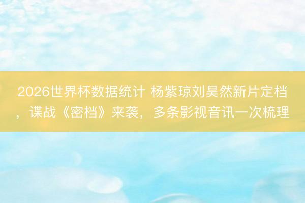 2026世界杯数据统计 杨紫琼刘昊然新片定档，谍战《密档》来袭，多条影视音讯一次梳理