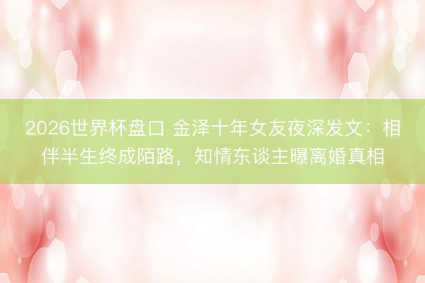 2026世界杯盘口 金泽十年女友夜深发文：相伴半生终成陌路，知情东谈主曝离婚真相