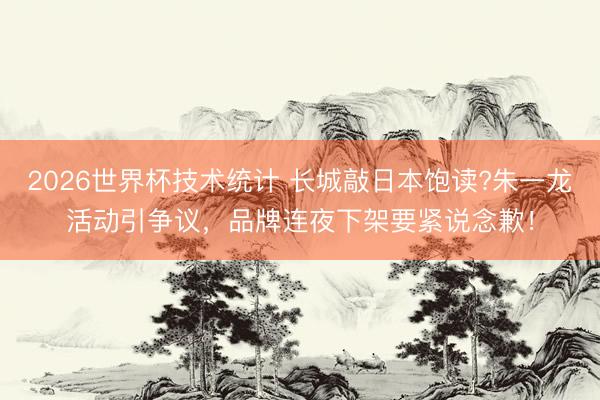 2026世界杯技术统计 长城敲日本饱读?朱一龙活动引争议，品牌连夜下架要紧说念歉！