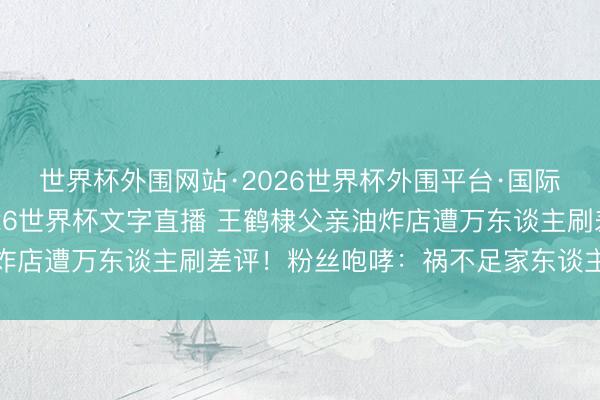 世界杯外围网站·2026世界杯外围平台·国际足联世界杯外围,2026世界杯文字直播 王鹤棣父亲油炸店遭万东谈主刷差评!粉丝咆哮:祸不足家东谈主底线安在
