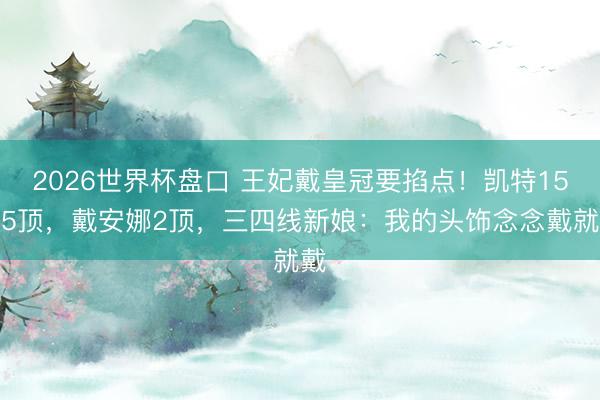 2026世界杯盘口 王妃戴皇冠要掐点！凯特15年5顶，戴安娜2顶，三四线新娘：我的头饰念念戴就戴