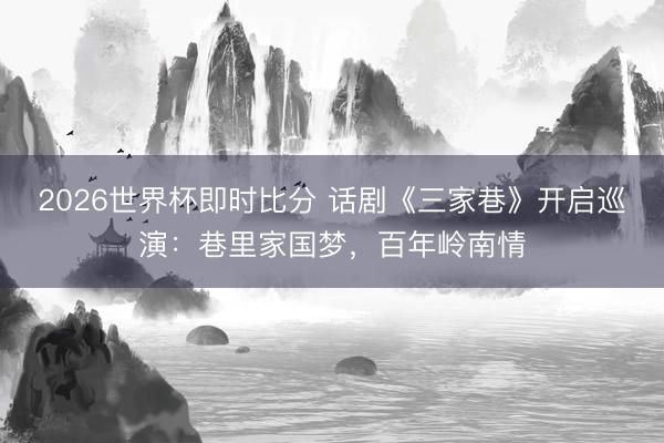 2026世界杯即时比分 话剧《三家巷》开启巡演:巷里家国梦,百年岭南情