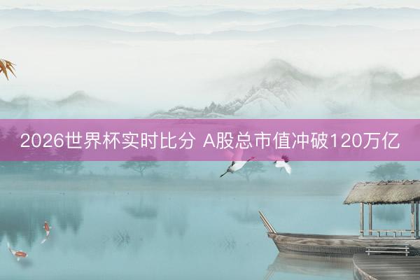 2026世界杯实时比分 A股总市值冲破120万亿
