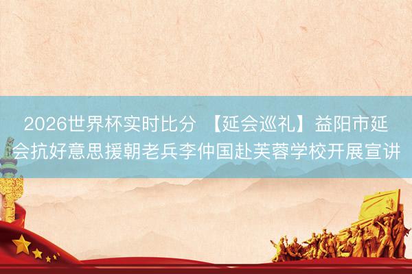 2026世界杯实时比分 【延会巡礼】益阳市延会抗好意思援朝老兵李仲国赴芙蓉学校开展宣讲