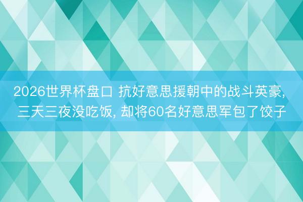 2026世界杯盘口 抗好意思援朝中的战斗英豪, 三天三夜没吃饭, 却将60名好意思军包了饺子