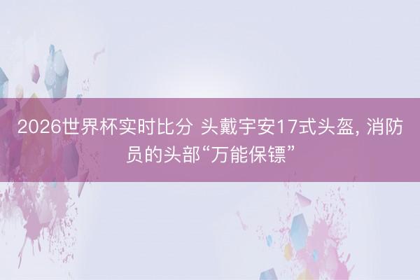 2026世界杯实时比分 头戴宇安17式头盔， 消防员的头部“万能保镖”