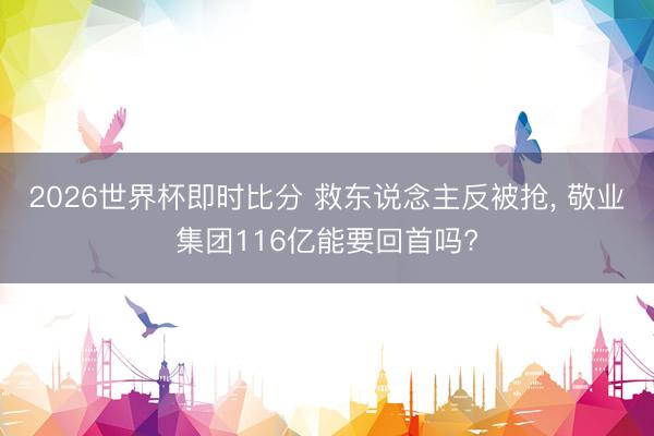 2026世界杯即时比分 救东说念主反被抢， 敬业集团116亿能要回首吗?