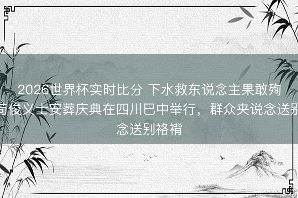 2026世界杯实时比分 下水救东说念主果敢殉国！苟俊义士安葬庆典在四川巴中举行，群众夹说念送别袼褙
