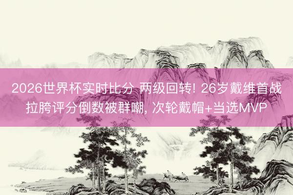 2026世界杯实时比分 两级回转! 26岁戴维首战拉胯评分倒数被群嘲， 次轮戴帽+当选MVP