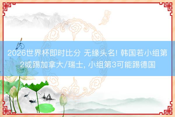 2026世界杯即时比分 无缘头名! 韩国若小组第2或踢加拿大/瑞士， 小组第3可能踢德国
