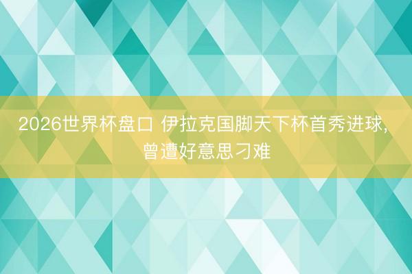 2026世界杯盘口 伊拉克国脚天下杯首秀进球， 曾遭好意思刁难