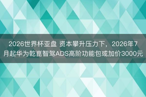 2026世界杯亚盘 资本攀升压力下,2026年7月起华为乾崑智驾ADS高阶功能包或加价3000元