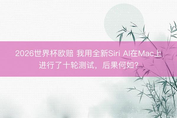 2026世界杯欧赔 我用全新Siri AI在Mac上进行了十轮测试，后果何如?