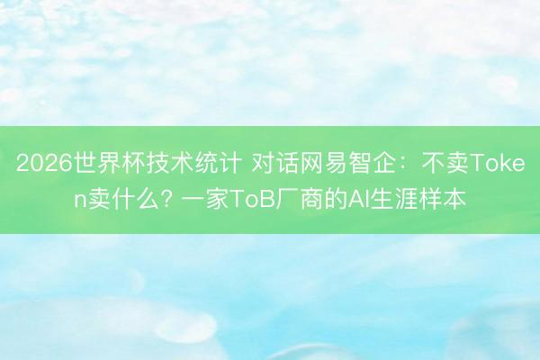 2026世界杯技术统计 对话网易智企:不卖Token卖什么? 一家ToB厂商的AI生涯样本