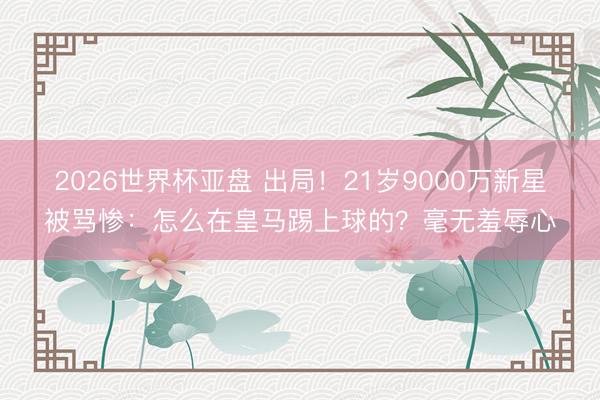 2026世界杯亚盘 出局!21岁9000万新星被骂惨:怎么在皇马踢上球的?毫无羞辱心