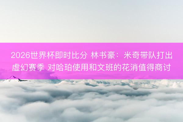2026世界杯即时比分 林书豪:米奇带队打出虚幻赛季 对哈珀使用和文班的花消值得商讨